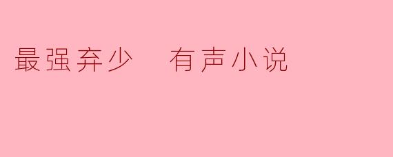 《最强弃少》有声小说:废柴逆袭的巅峰之作,听出热血与激情